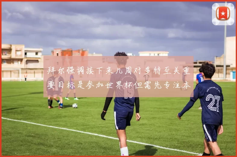 拜尔强调接下来几周对多特至关重要目标是参加世界杯但需先专注本赛季表现