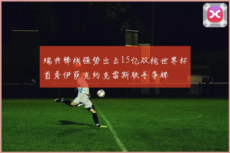 瑞典锋线强势出击15亿双枪世界杯首秀伊萨克约克雷斯联手争辉