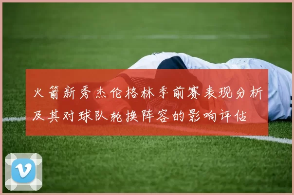 火箭新秀杰伦格林季前赛表现分析及其对球队轮换阵容的影响评估