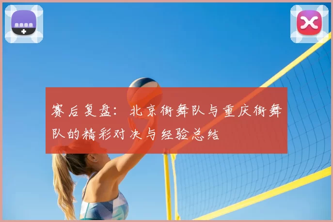 赛后复盘:北京街舞队与重庆街舞队的精彩对决与经验总结
