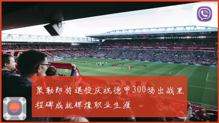 聚勒即将退役庆祝德甲300场出战里程碑成就辉煌职业生涯