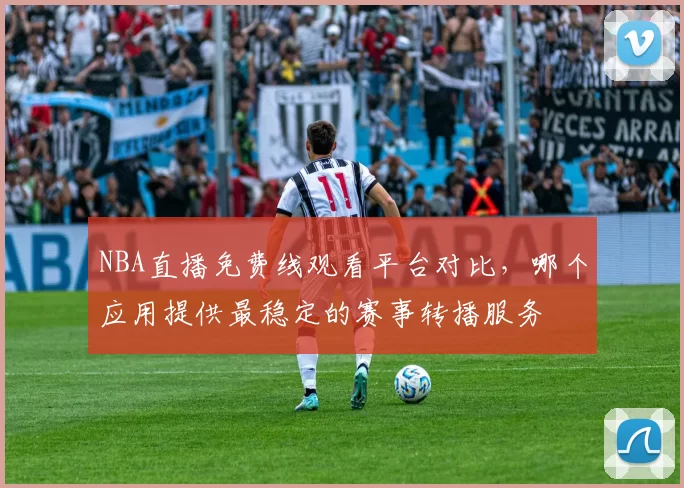 NBA直播免费线观看平台对比，哪个应用提供最稳定的赛事转播服务