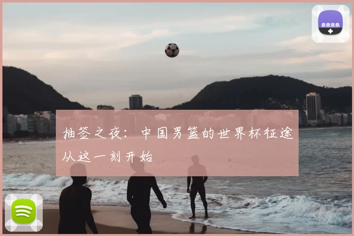 抽签之夜:中国男篮的世界杯征途从这一刻开始
