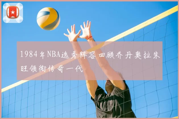1984年NBA选秀阵容回顾乔丹奥拉朱旺领衔传奇一代