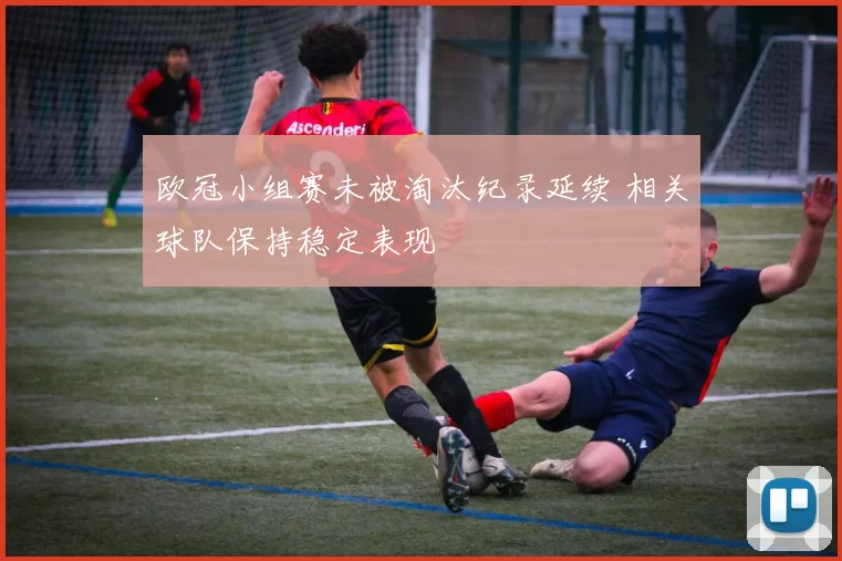 欧冠小组赛未被淘汰纪录延续 相关球队保持稳定表现