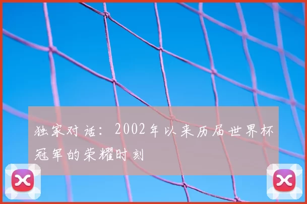 独家对话:2002年以来历届世界杯冠军的荣耀时刻