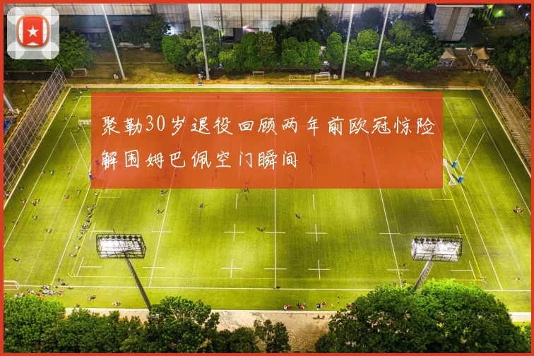 聚勒30岁退役回顾两年前欧冠惊险解围姆巴佩空门瞬间