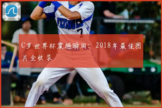 C罗世界杯震撼瞬间：2018年最佳图片全收录