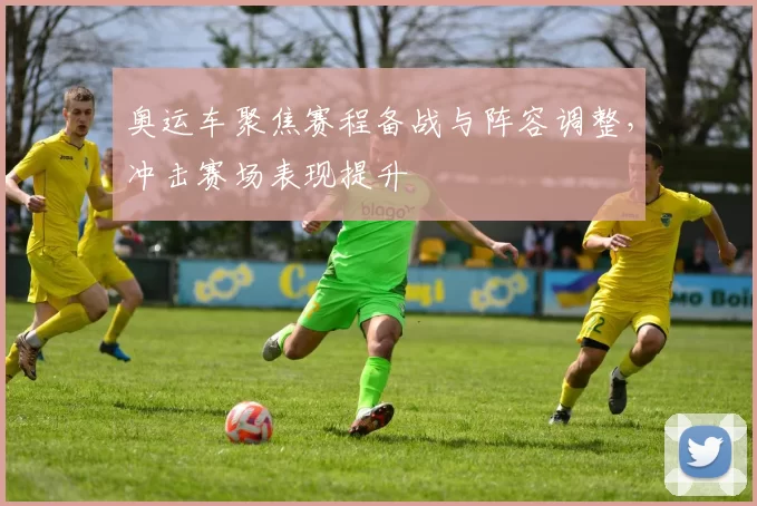 奥运车聚焦赛程备战与阵容调整,冲击赛场表现提升