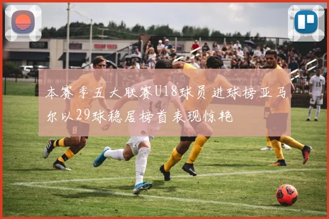 本赛季五大联赛U18球员进球榜亚马尔以29球稳居榜首表现惊艳