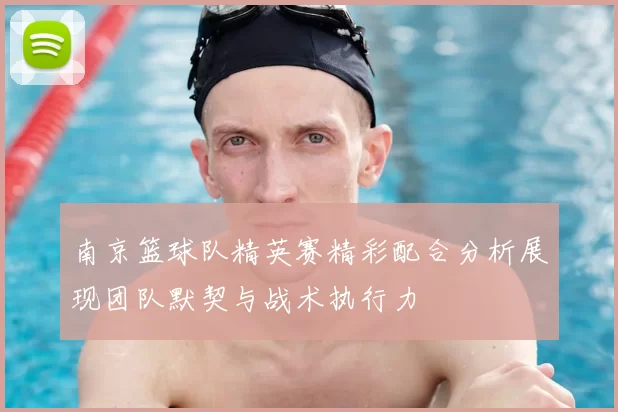 南京篮球队精英赛精彩配合分析展现团队默契与战术执行力