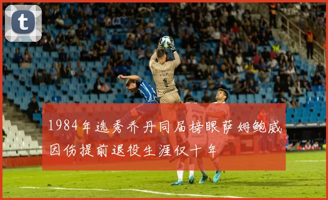 1984年选秀乔丹同届榜眼萨姆鲍威因伤提前退役生涯仅十年