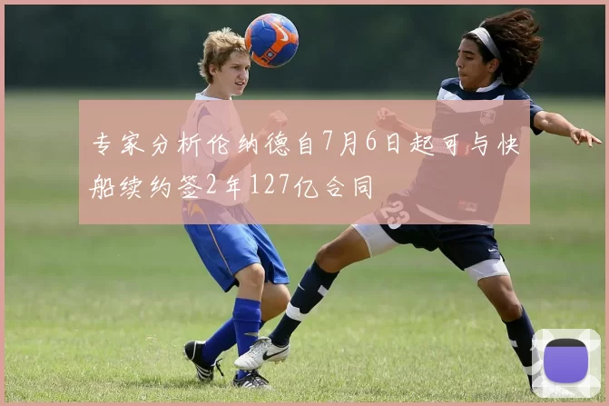专家分析伦纳德自7月6日起可与快船续约签2年127亿合同