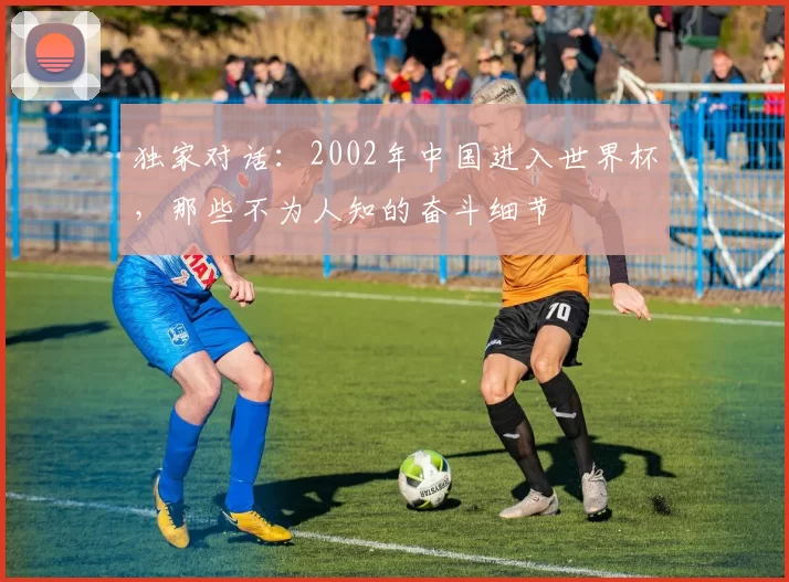 独家对话:2002年中国进入世界杯,那些不为人知的奋斗细节