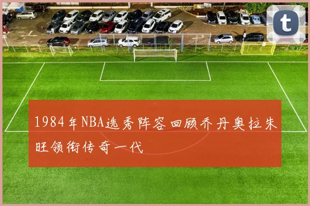 1984年NBA选秀阵容回顾乔丹奥拉朱旺领衔传奇一代