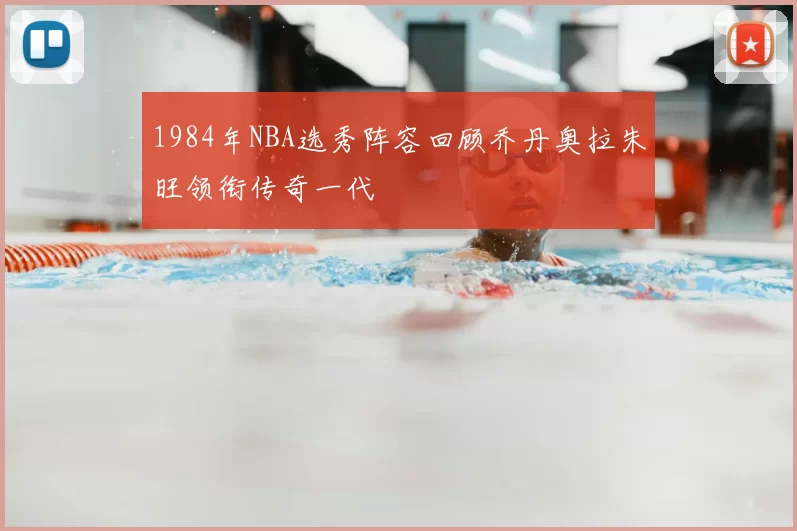 1984年NBA选秀阵容回顾乔丹奥拉朱旺领衔传奇一代