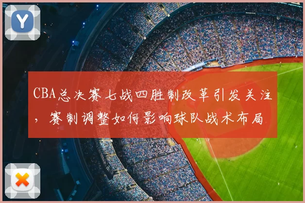 CBA总决赛七战四胜制改革引发关注,赛制调整如何影响球队战术布局