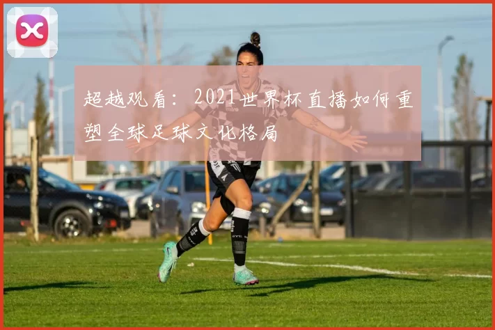超越观看:2021世界杯直播如何重塑全球足球文化格局