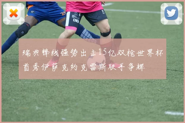 瑞典锋线强势出击15亿双枪世界杯首秀伊萨克约克雷斯联手争辉