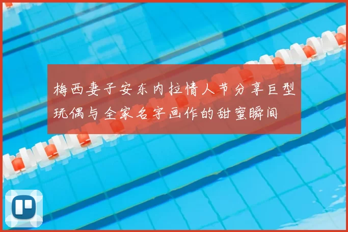 梅西妻子安东内拉情人节分享巨型玩偶与全家名字画作的甜蜜瞬间