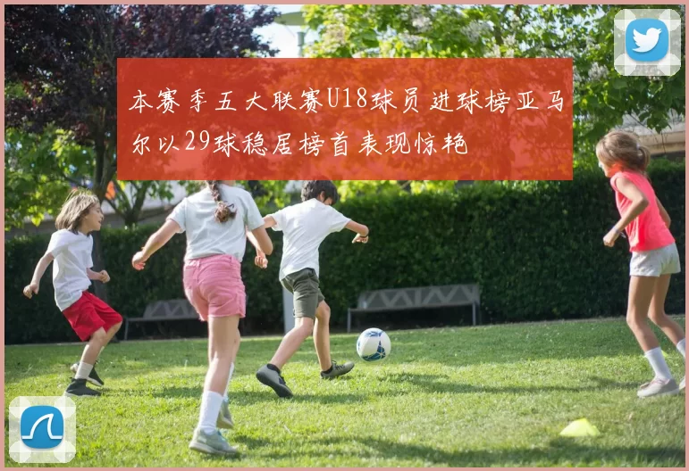 本赛季五大联赛U18球员进球榜亚马尔以29球稳居榜首表现惊艳