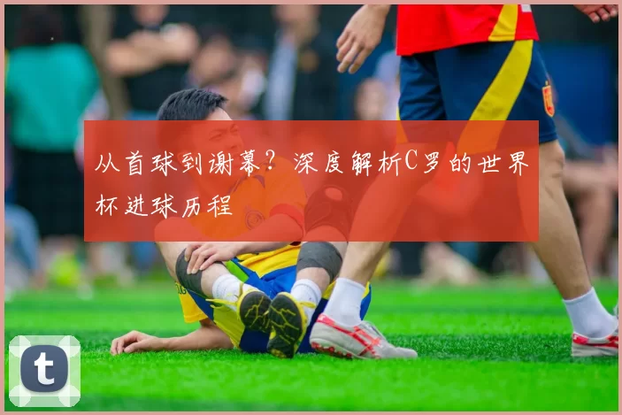 从首球到谢幕？深度解析C罗的世界杯进球历程