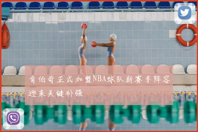 肯伯奇正式加盟NBA球队新赛季阵容迎来关键补强