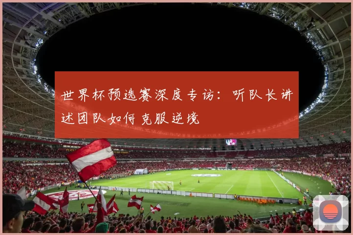 世界杯预选赛深度专访：听队长讲述团队如何克服逆境
