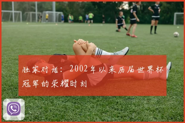 独家对话:2002年以来历届世界杯冠军的荣耀时刻