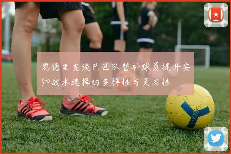 恩德里克谈巴西队替补球员提升安帅战术选择的多样性与灵活性