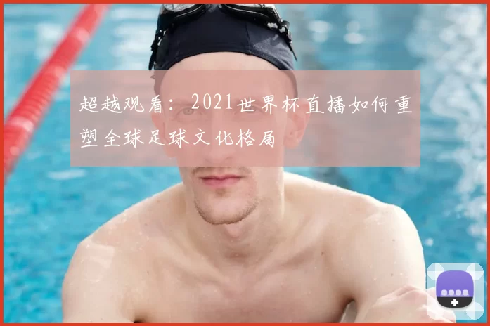 超越观看:2021世界杯直播如何重塑全球足球文化格局