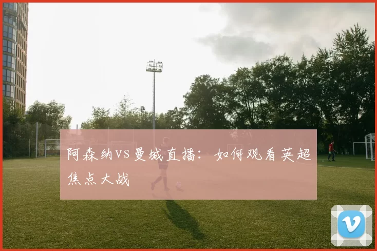 阿森纳vs曼城直播：如何观看英超焦点大战