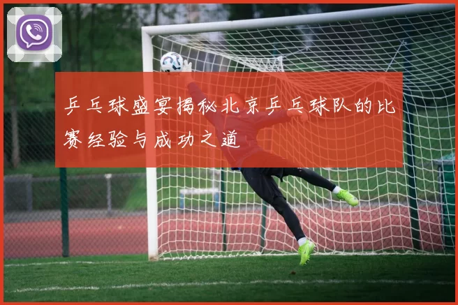 乒乓球盛宴揭秘北京乒乓球队的比赛经验与成功之道