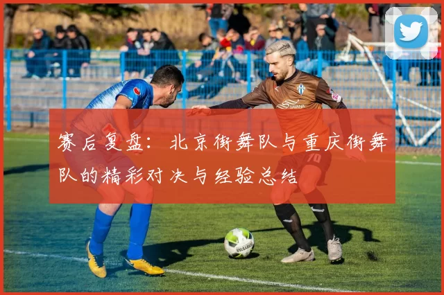 赛后复盘:北京街舞队与重庆街舞队的精彩对决与经验总结
