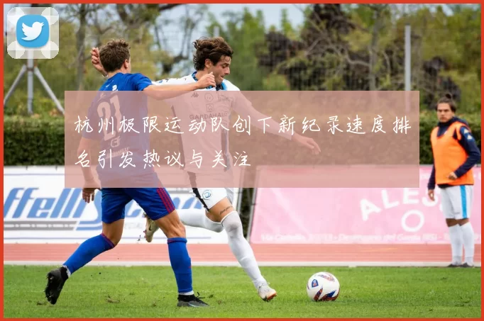 杭州极限运动队创下新纪录速度排名引发热议与关注