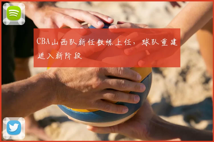 CBA山西队新任教练上任，球队重建进入新阶段
