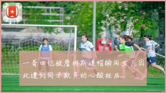 一哥回忆被詹姆斯追帽瞬间女儿因此遭到同学欺负的心酸经历