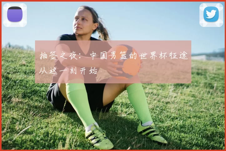 抽签之夜:中国男篮的世界杯征途从这一刻开始