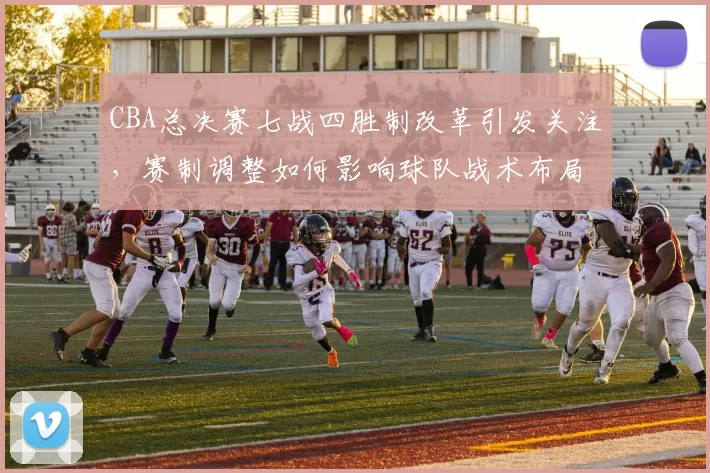 CBA总决赛七战四胜制改革引发关注，赛制调整如何影响球队战术布局