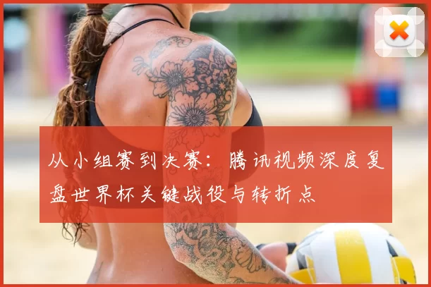 从小组赛到决赛:腾讯视频深度复盘世界杯关键战役与转折点