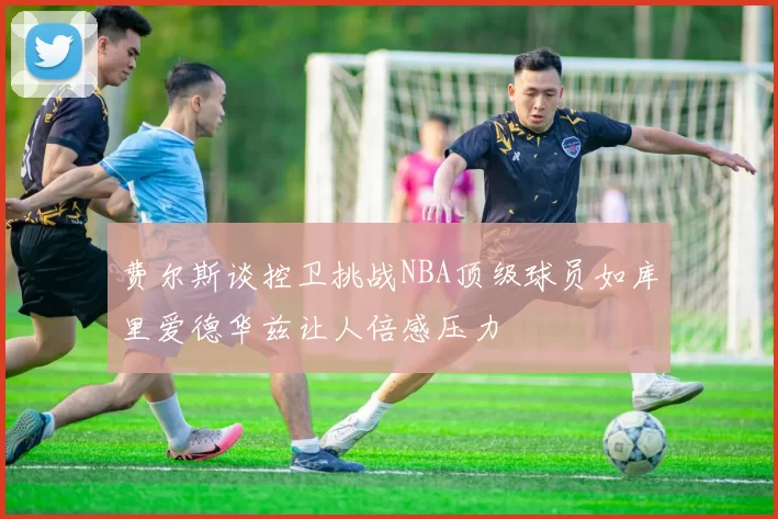 费尔斯谈控卫挑战NBA顶级球员如库里爱德华兹让人倍感压力