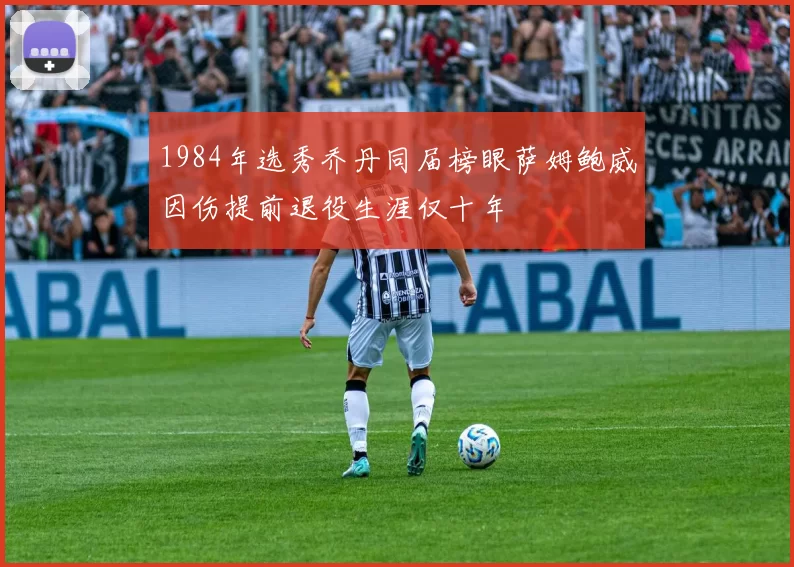 1984年选秀乔丹同届榜眼萨姆鲍威因伤提前退役生涯仅十年