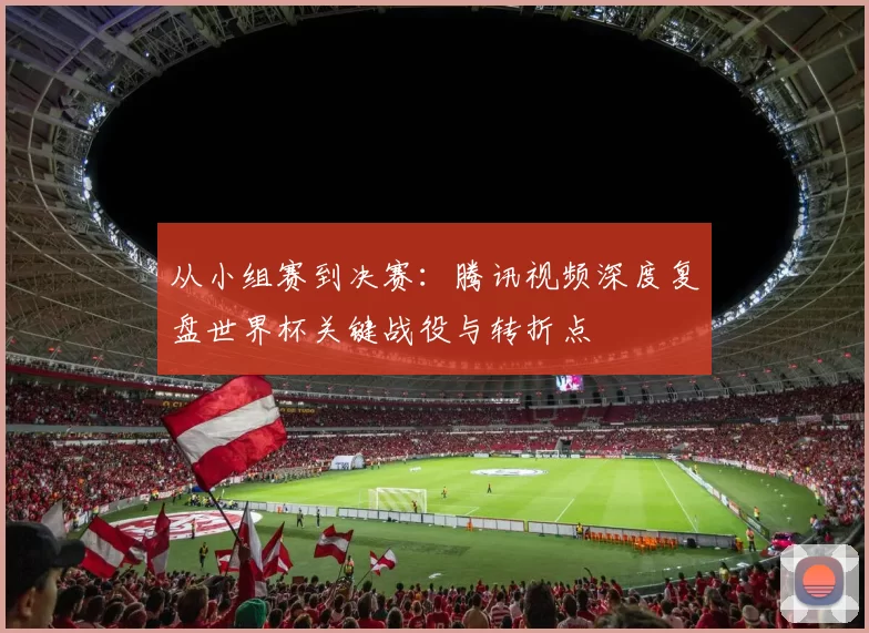 从小组赛到决赛:腾讯视频深度复盘世界杯关键战役与转折点