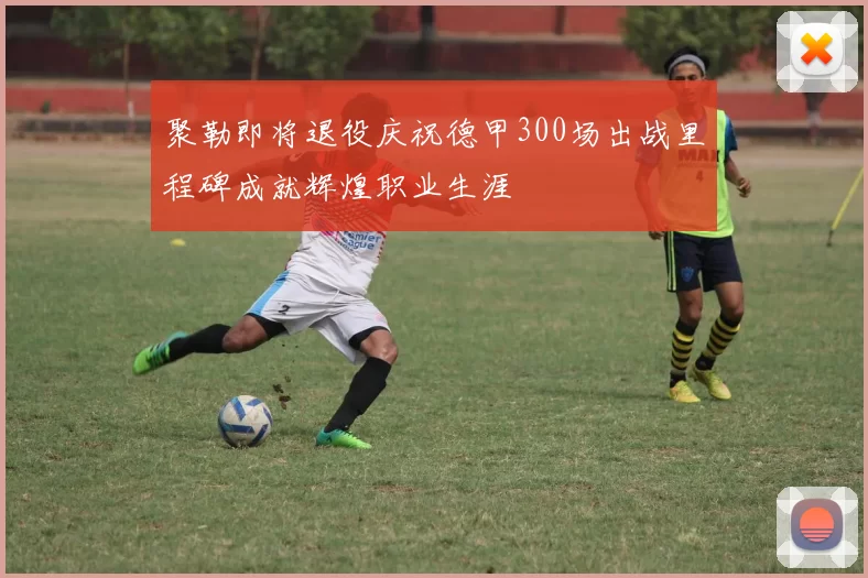 聚勒即将退役庆祝德甲300场出战里程碑成就辉煌职业生涯