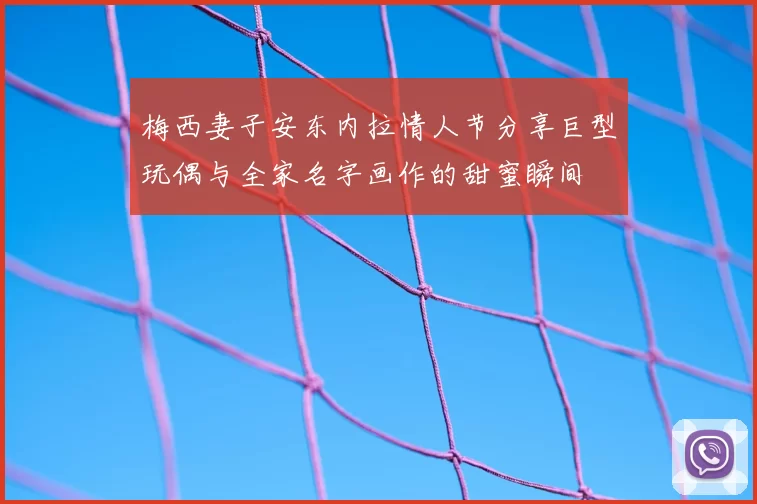 梅西妻子安东内拉情人节分享巨型玩偶与全家名字画作的甜蜜瞬间