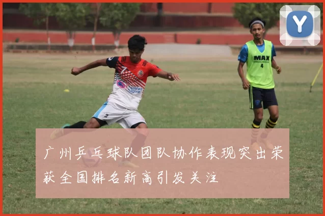 广州乒乓球队团队协作表现突出荣获全国排名新高引发关注