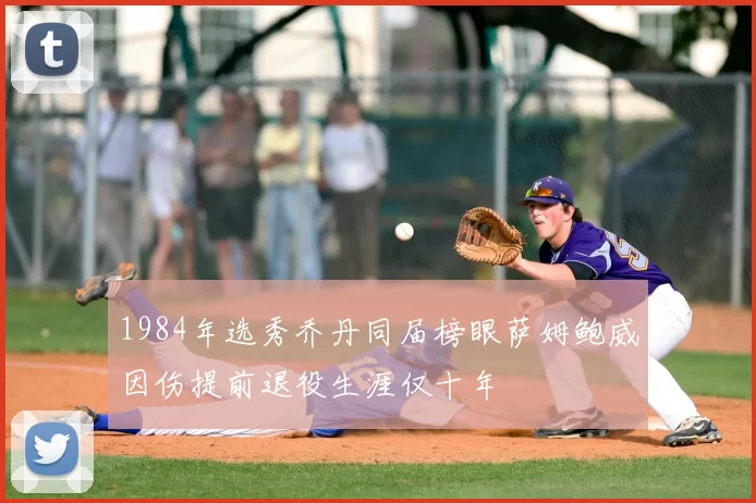 1984年选秀乔丹同届榜眼萨姆鲍威因伤提前退役生涯仅十年
